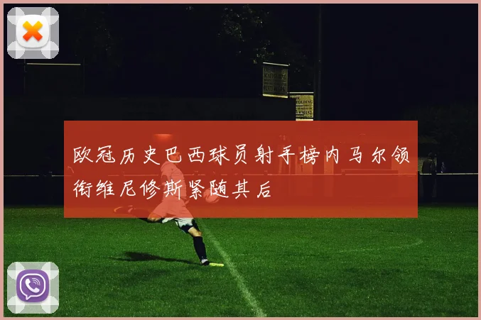 欧冠历史巴西球员射手榜内马尔领衔维尼修斯紧随其后