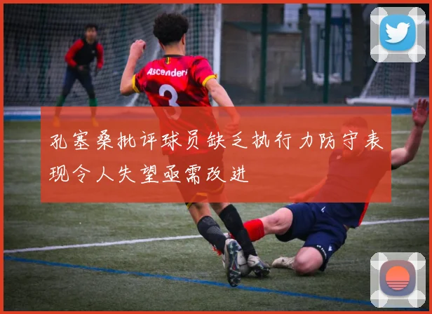 孔塞桑批评球员缺乏执行力防守表现令人失望亟需改进