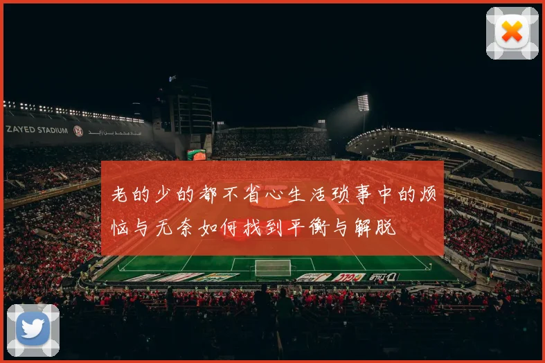 老的少的都不省心生活琐事中的烦恼与无奈如何找到平衡与解脱