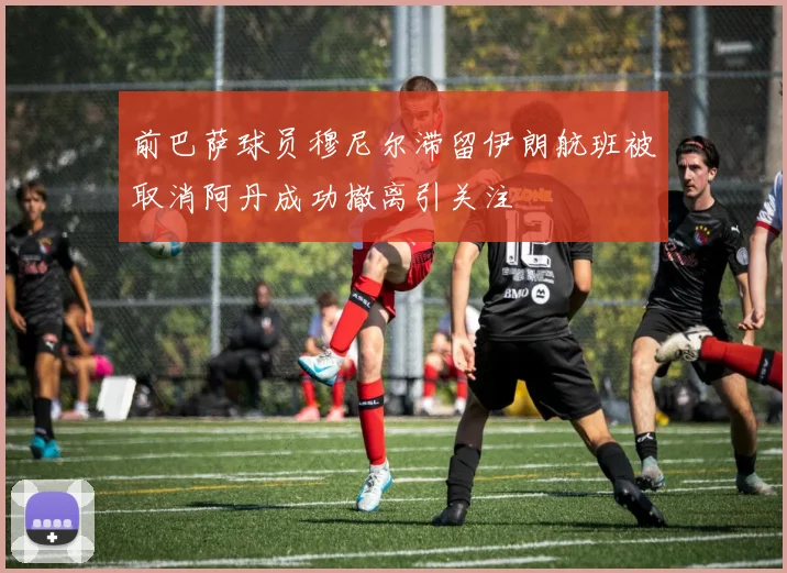 前巴萨球员穆尼尔滞留伊朗航班被取消阿丹成功撤离引关注