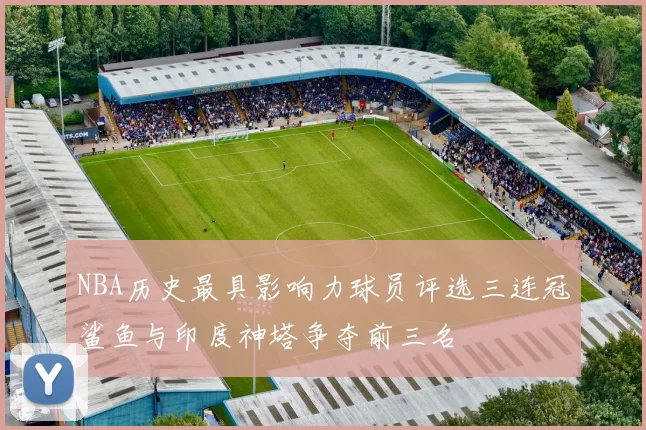 NBA历史最具影响力球员评选三连冠鲨鱼与印度神塔争夺前三名