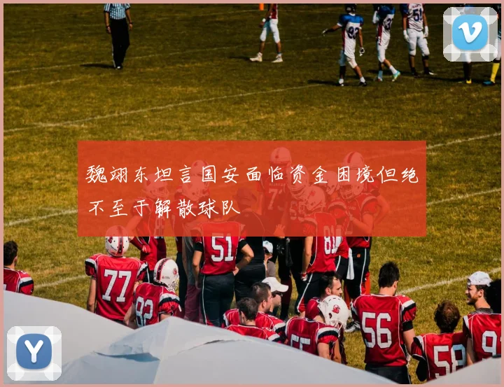魏翊东坦言国安面临资金困境但绝不至于解散球队