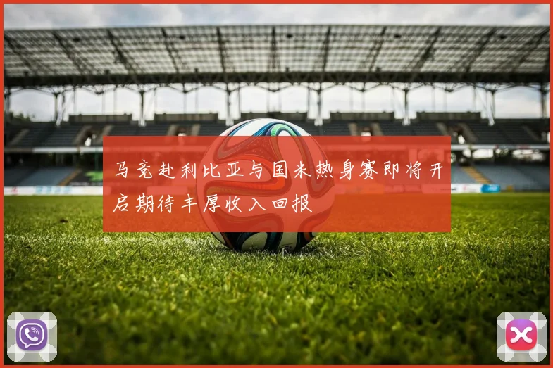 马竞赴利比亚与国米热身赛即将开启期待丰厚收入回报