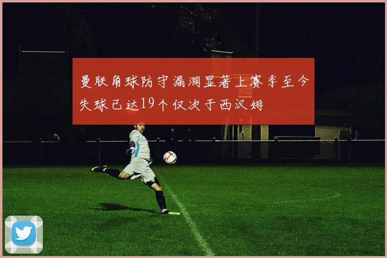 曼联角球防守漏洞显著上赛季至今失球已达19个仅次于西汉姆