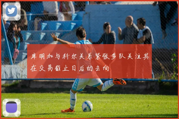 库明加与科尔关系紧张多队关注其在交易截止日后的去向
