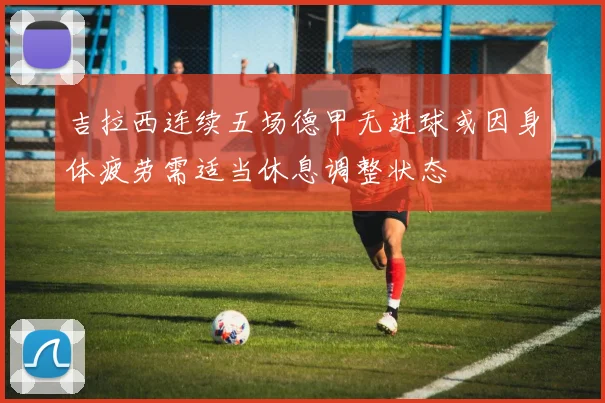 吉拉西连续五场德甲无进球或因身体疲劳需适当休息调整状态