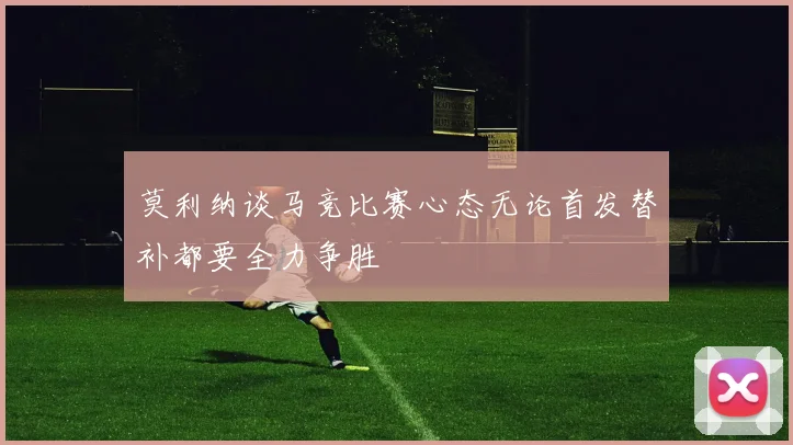 莫利纳谈马竞比赛心态无论首发替补都要全力争胜
