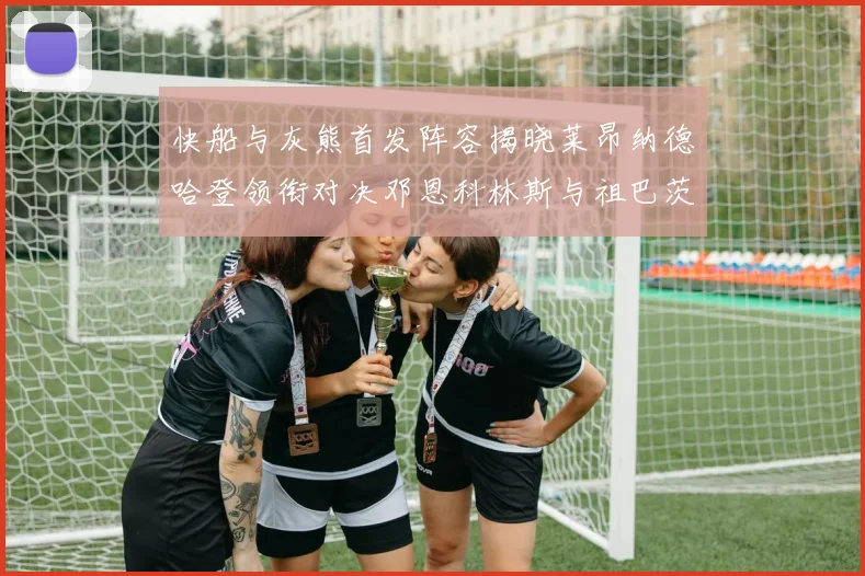 快船与灰熊首发阵容揭晓莱昂纳德哈登领衔对决邓恩科林斯与祖巴茨争锋