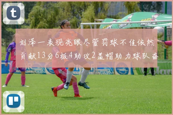 刘泽一表现亮眼尽管罚球不佳依然贡献13分6板4助攻2盖帽助力球队奋战