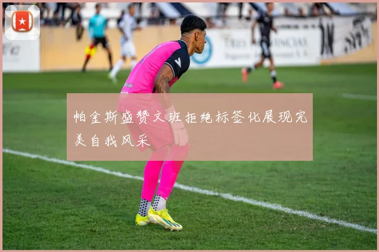 帕金斯盛赞文班拒绝标签化展现完美自我风采