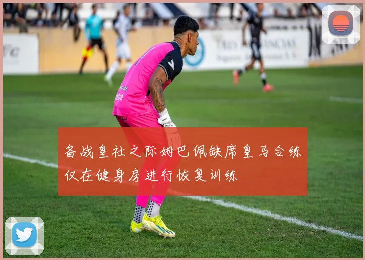 备战皇社之际姆巴佩缺席皇马合练仅在健身房进行恢复训练