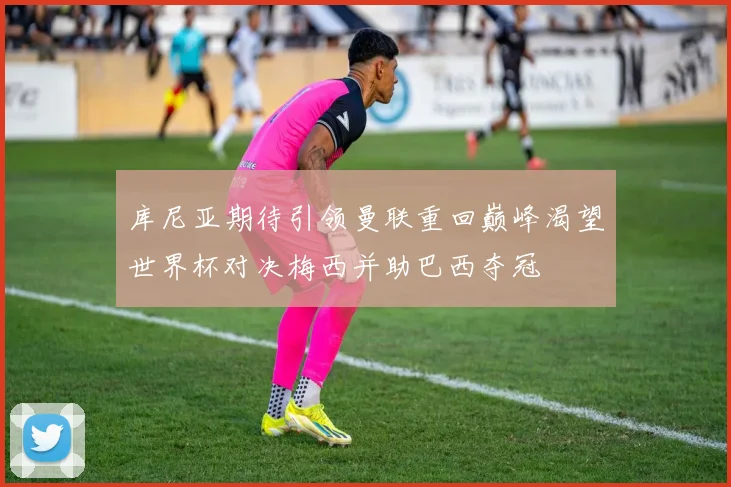 库尼亚期待引领曼联重回巅峰渴望世界杯对决梅西并助巴西夺冠