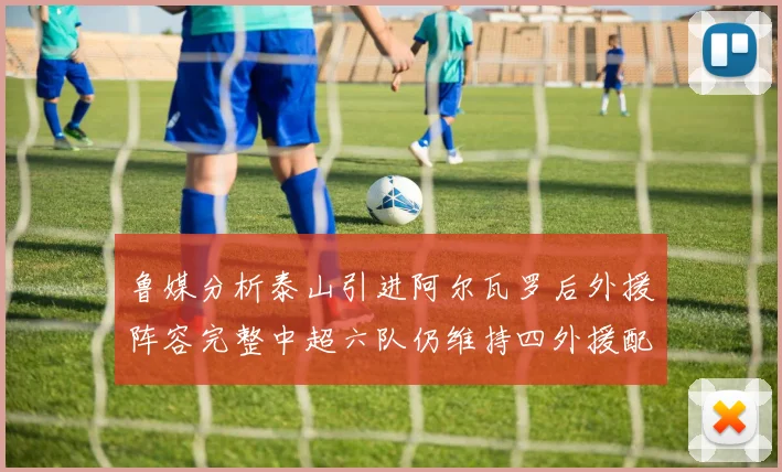 鲁媒分析泰山引进阿尔瓦罗后外援阵容完整中超六队仍维持四外援配置