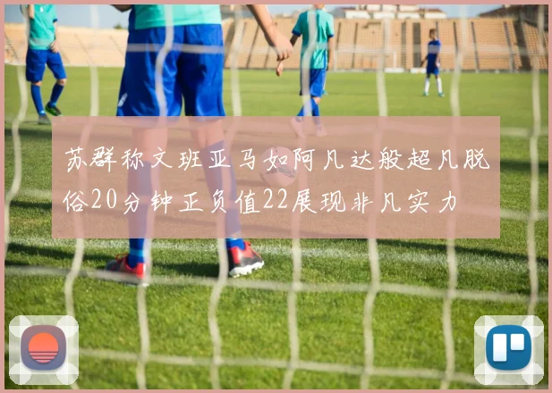苏群称文班亚马如阿凡达般超凡脱俗20分钟正负值22展现非凡实力