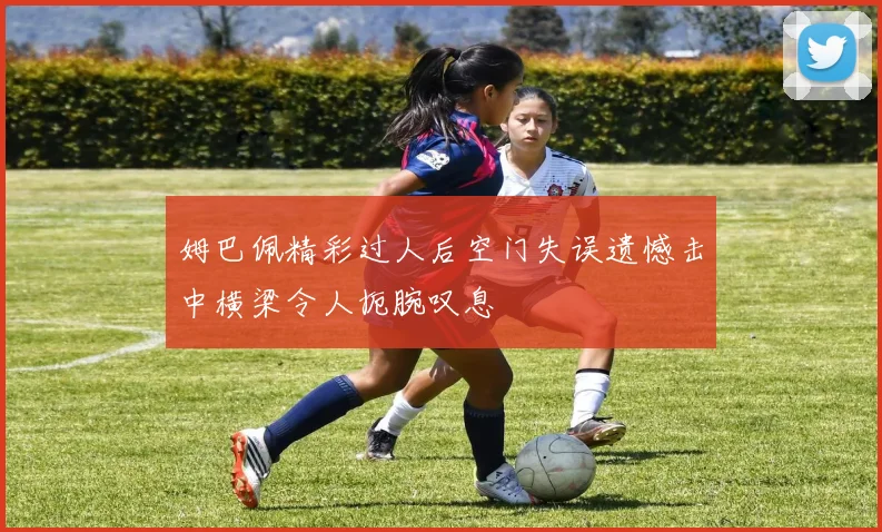 姆巴佩精彩过人后空门失误遗憾击中横梁令人扼腕叹息