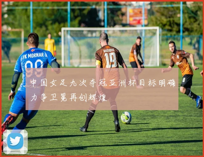 中国女足九次夺冠亚洲杯目标明确力争卫冕再创辉煌