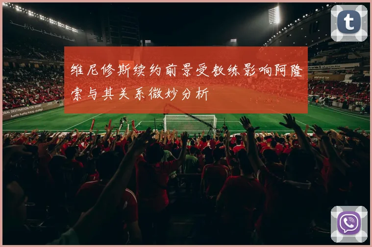 维尼修斯续约前景受教练影响阿隆索与其关系微妙分析