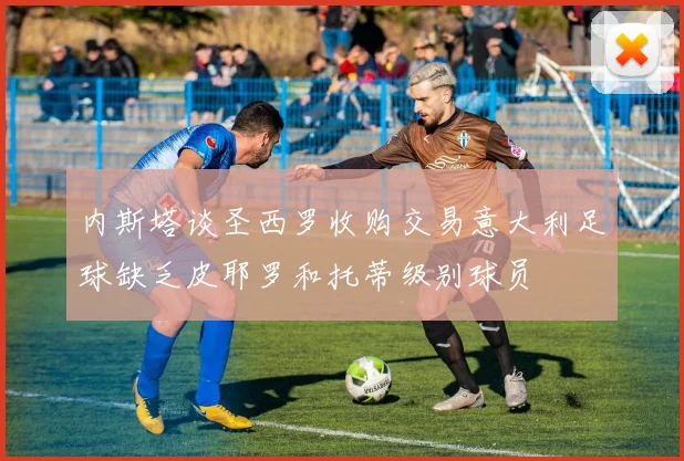 内斯塔谈圣西罗收购交易意大利足球缺乏皮耶罗和托蒂级别球员