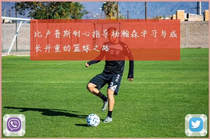 比卢普斯耐心指导杨瀚森学习与成长并重的篮球之路