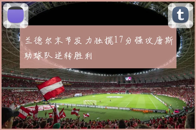 兰德尔末节发力独揽17分强攻唐斯助球队逆转胜利