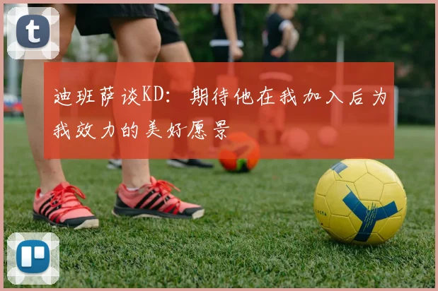 迪班萨谈KD：期待他在我加入后为我效力的美好愿景