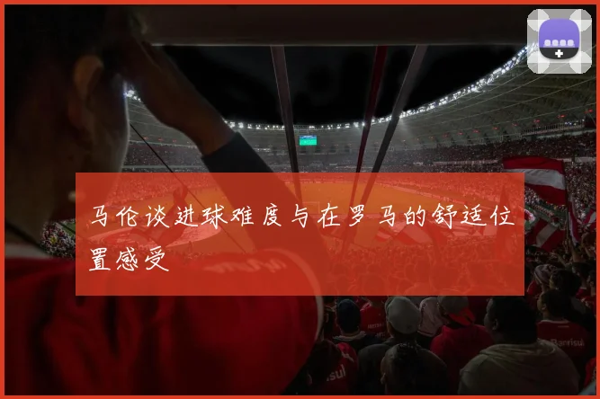 马伦谈进球难度与在罗马的舒适位置感受