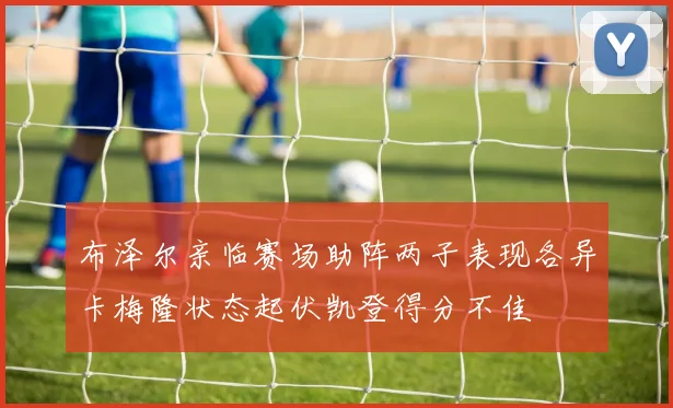 布泽尔亲临赛场助阵两子表现各异卡梅隆状态起伏凯登得分不佳