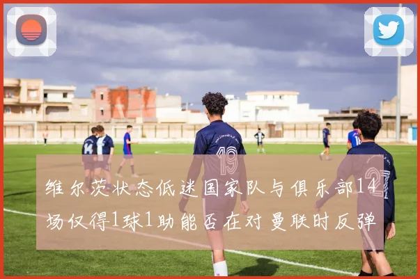 维尔茨状态低迷国家队与俱乐部14场仅得1球1助能否在对曼联时反弹