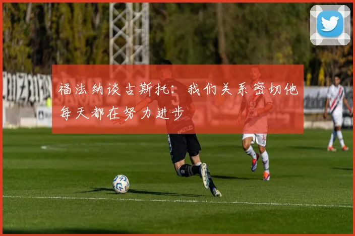 福法纳谈古斯托：我们关系密切他每天都在努力进步
