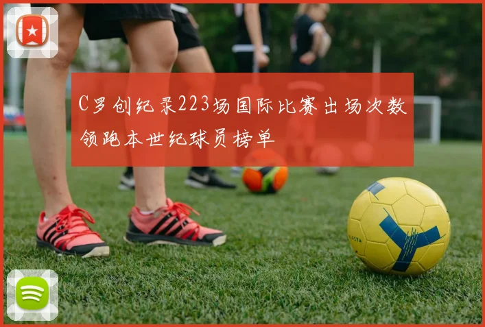 C罗创纪录223场国际比赛出场次数领跑本世纪球员榜单