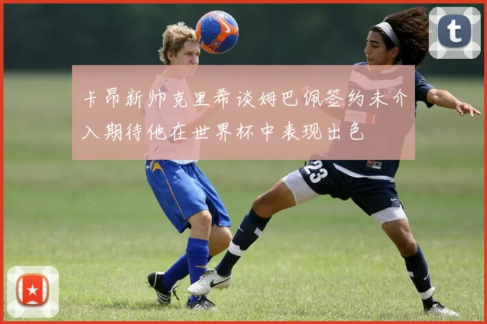 卡昂新帅克里希谈姆巴佩签约未介入期待他在世界杯中表现出色