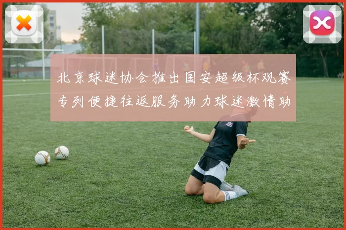 北京球迷协会推出国安超级杯观赛专列便捷往返服务助力球迷激情助阵