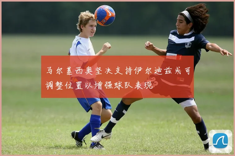 马尔基西奥坚决支持伊尔迪兹或可调整位置以增强球队表现