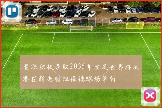 曼联积极争取2035年女足世界杯决赛在新老特拉福德球场举行