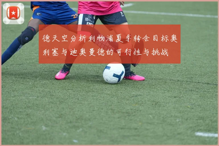 德天空分析利物浦夏季转会目标奥利塞与迪奥曼德的可行性与挑战