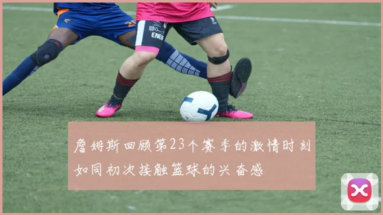 詹姆斯回顾第23个赛季的激情时刻如同初次接触篮球的兴奋感
