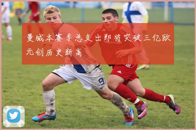 曼城本赛季总支出即将突破三亿欧元创历史新高