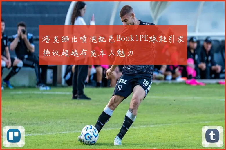 塔克晒出喷泡配色Book1PE球鞋引发热议超越布克本人魅力