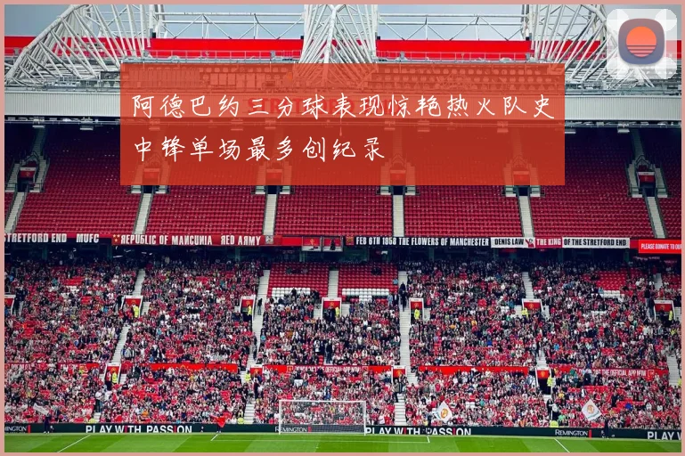 阿德巴约三分球表现惊艳热火队史中锋单场最多创纪录